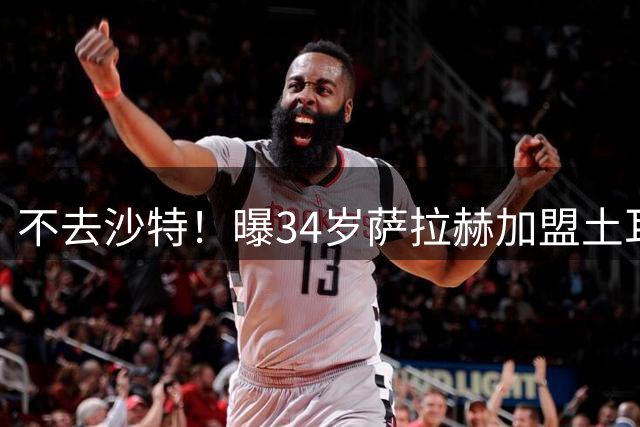 不去沙特！曝34岁萨拉赫加盟土耳其球队 免签2年+年薪1700万