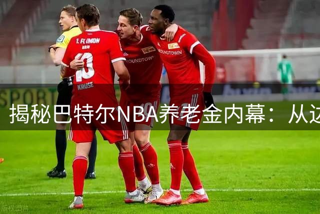 揭秘巴特尔NBA养老金内幕：从边缘球员到终身保障的逆袭之路